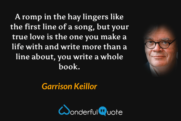 A romp in the hay lingers like the first line of a song, but your true love is the one you make a life with and write more than a line about, you write a whole book. - Garrison Keillor quote.