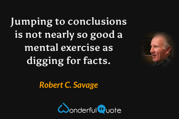 Jumping to conclusions is not nearly so good a mental exercise as digging for facts. - Robert C. Savage quote.