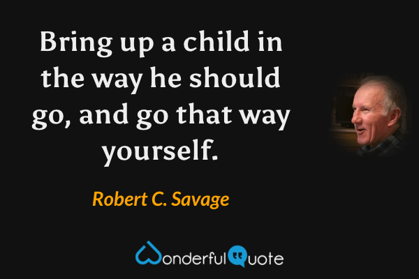 Bring up a child in the way he should go, and go that way yourself. - Robert C. Savage quote.