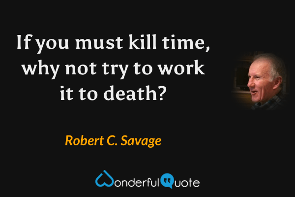 If you must kill time, why not try to work it to death? - Robert C. Savage quote.