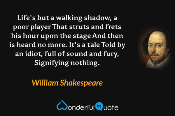 Life's but a walking shadow, a poor player That struts and frets his hour upon the stage And then is heard no more. It's a tale Told by an idiot, full of sound and fury, Signifying nothing. - William Shakespeare quote.