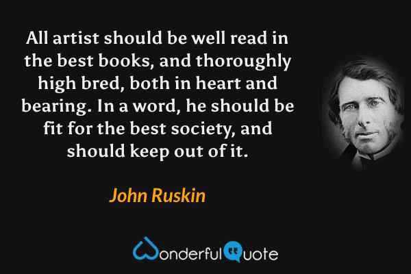 All artist should be well read in the best books, and thoroughly high bred, both in heart and bearing. In a word, he should be fit for the best society, and should keep out of it. - John Ruskin quote.
