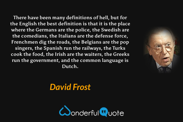 There have been many definitions of hell, but for the English the best definition is that it is the place where the Germans are the police, the Swedish are the comedians, the Italians are the defense force, Frenchmen dig the roads, the Belgians are the pop singers, the Spanish run the railways, the Turks cook the food, the Irish are the waiters, the Greeks run the government, and the common language is Dutch. - David Frost quote.
