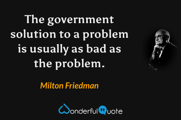 The government solution to a problem is usually as bad as the problem. - Milton Friedman quote.