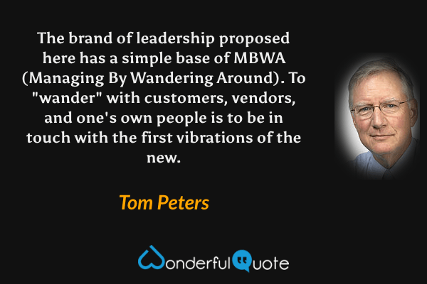 The brand of leadership proposed here has a simple base of MBWA (Managing By Wandering Around). To "wander" with customers, vendors, and one's own people is to be in touch with the first vibrations of the new. - Tom Peters quote.