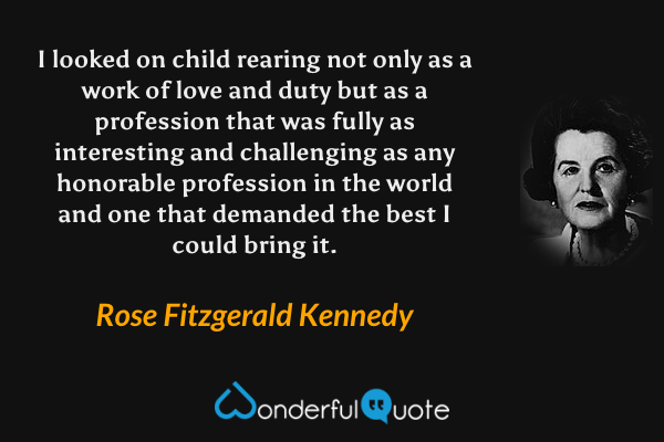 I looked on child rearing not only as a work of love and duty but as a profession that was fully as interesting and challenging as any honorable profession in the world and one that demanded the best I could bring it. - Rose Fitzgerald Kennedy quote.