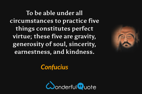 To be able under all circumstances to practice five things constitutes perfect virtue; these five are gravity, generosity of soul, sincerity, earnestness, and kindness. - Confucius quote.