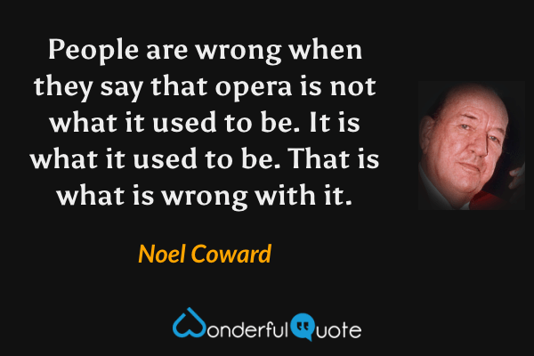 People are wrong when they say that opera is not what it used to be. It is what it used to be. That is what is wrong with it. - Noel Coward quote.