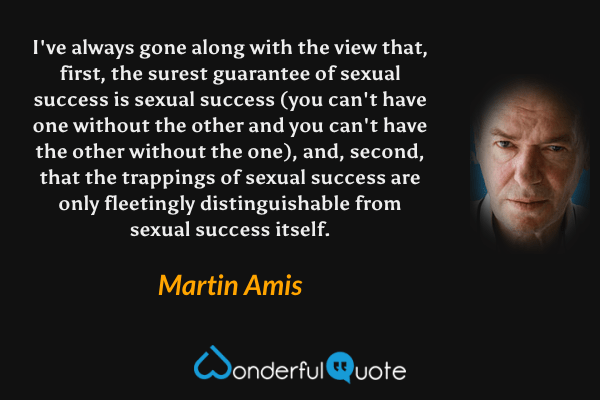 I've always gone along with the view that, first, the surest guarantee of sexual success is sexual success (you can't have one without the other and you can't have the other without the one), and, second, that the trappings of sexual success are only fleetingly distinguishable from sexual success itself. - Martin Amis quote.