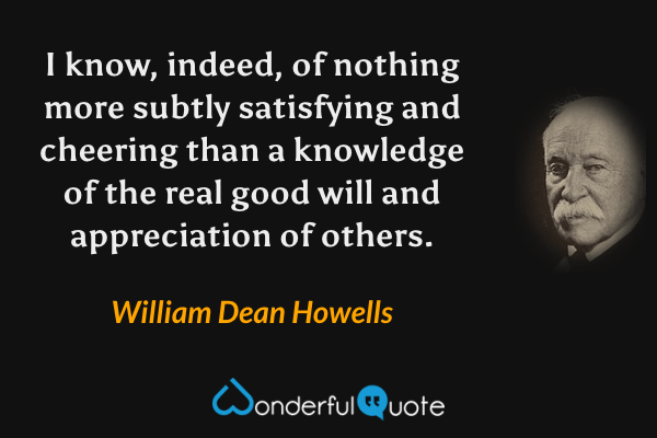 I know, indeed, of nothing more subtly satisfying and cheering than a knowledge of the real good will and appreciation of others. - William Dean Howells quote.
