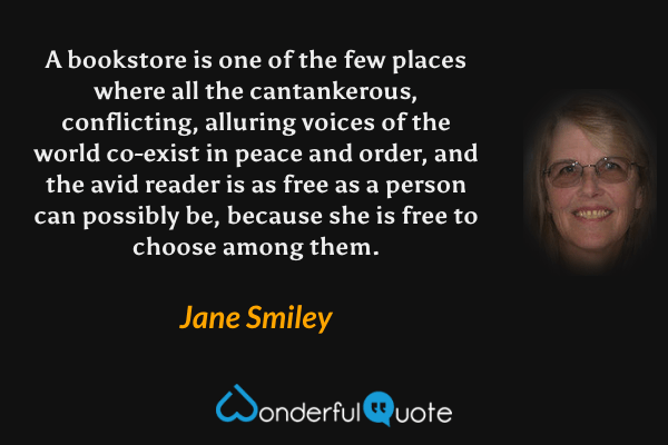 A bookstore is one of the few places where all the cantankerous, conflicting, alluring voices of the world co-exist in peace and order, and the avid reader is as free as a person can possibly be, because she is free to choose among them. - Jane Smiley quote.