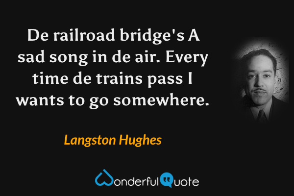 De railroad bridge's
A sad song in de air.
Every time de trains pass
I wants to go somewhere. - Langston Hughes quote.
