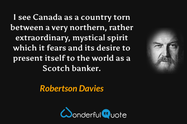 I see Canada as a country torn between a very northern, rather extraordinary, mystical spirit which it fears and its desire to present itself to the world as a Scotch banker. - Robertson Davies quote.