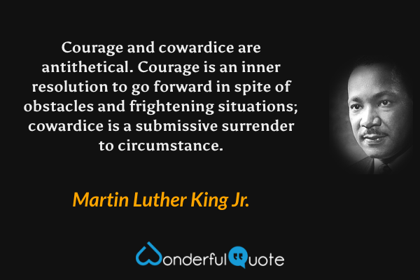 Courage and cowardice are antithetical.  Courage is an inner resolution to go forward in spite of obstacles and frightening situations; cowardice is a submissive surrender to circumstance. - Martin Luther King Jr. quote.