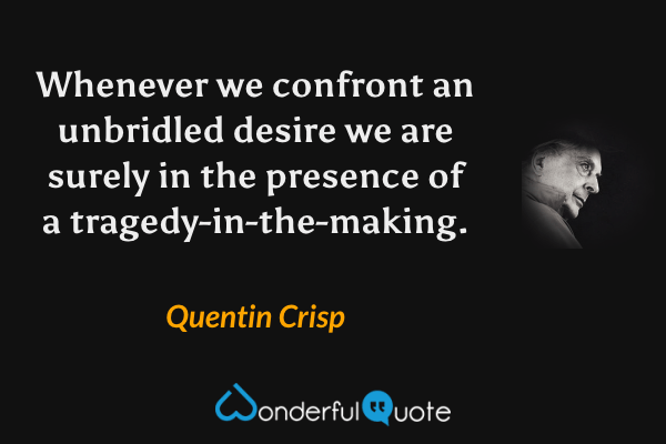 Whenever we confront an unbridled desire we are surely in the presence of a tragedy-in-the-making. - Quentin Crisp quote.