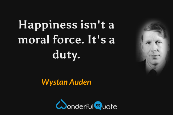 Happiness isn't a moral force.  It's a duty. - Wystan Auden quote.