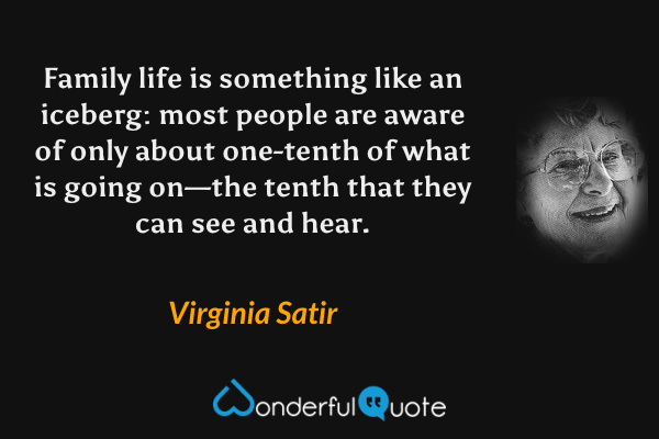 Family life is something like an iceberg: most people are aware of only about one-tenth of what is going on—the tenth that they can see and hear. - Virginia Satir quote.
