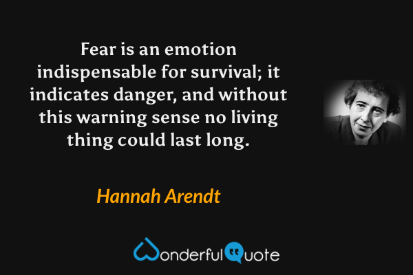 Fear is an emotion indispensable for survival; it indicates danger, and without this warning sense no living thing could last long. - Hannah Arendt quote.