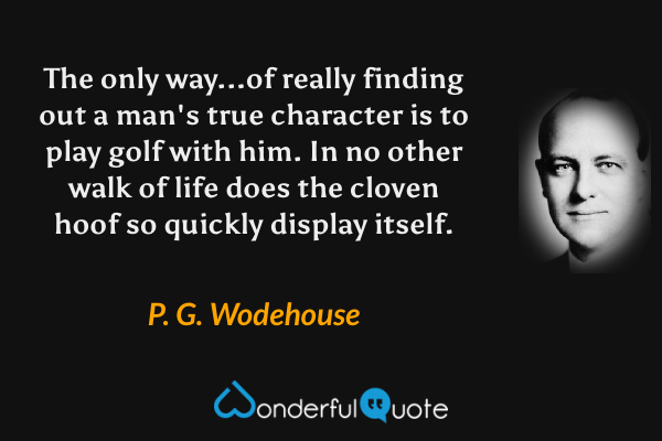 The only way...of really finding out a man's true character is to play golf with him. In no other walk of life does the cloven hoof so quickly display itself. - P. G. Wodehouse quote.