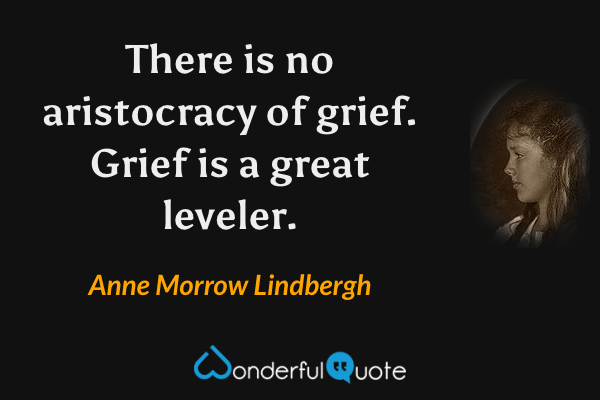 There is no aristocracy of grief.  Grief is a great leveler. - Anne Morrow Lindbergh quote.