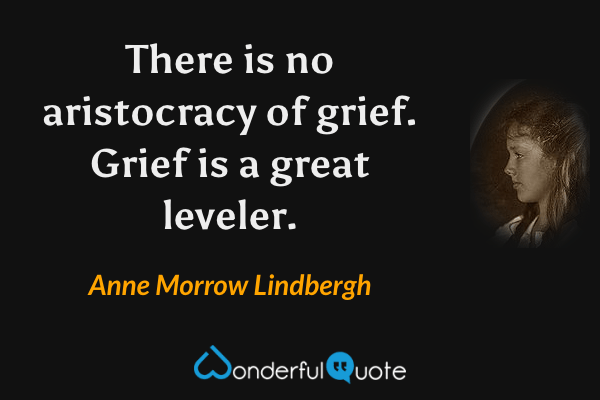 There is no aristocracy of grief. Grief is a great leveler. - Anne Morrow Lindbergh quote.