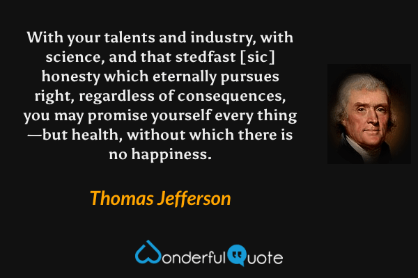 With your talents and industry, with science, and that stedfast [sic] honesty which eternally pursues right, regardless of consequences, you may promise yourself every thing—but health, without which there is no happiness. - Thomas Jefferson quote.