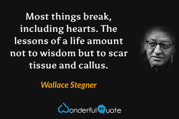 Most things break, including hearts.  The lessons of a life amount not to wisdom but to scar tissue and callus. - Wallace Stegner quote.