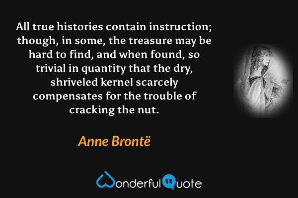 All true histories contain instruction; though, in some, the treasure may be hard to find, and when found, so trivial in quantity that the dry, shriveled kernel scarcely compensates for the trouble of cracking the nut. - Anne Brontë quote.