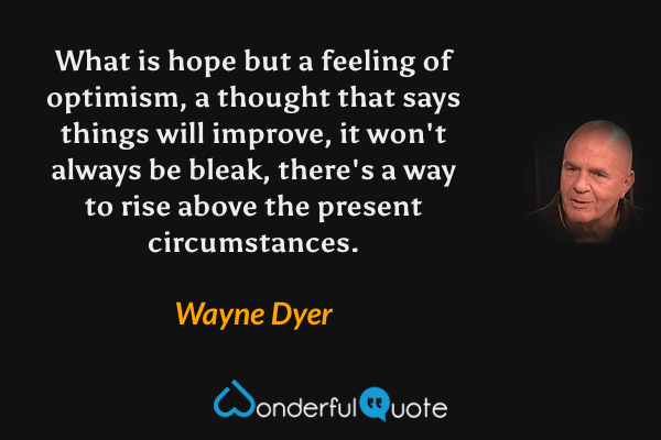 What is hope but a feeling of optimism, a thought that says things will improve, it won't always be bleak, there's a way to rise above the present circumstances. - Wayne Dyer quote.