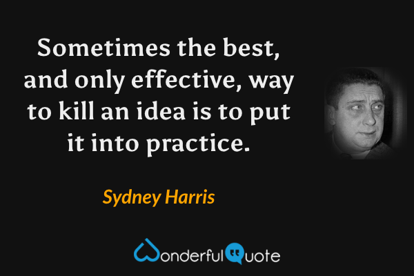 Sometimes the best, and only effective, way to kill an idea is to put it into practice. - Sydney Harris quote.