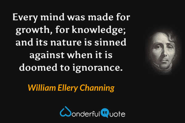 Every mind was made for growth, for knowledge; and its nature is sinned against when it is doomed to ignorance. - William Ellery Channing quote.