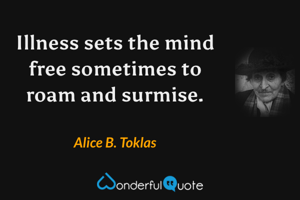 Illness sets the mind free sometimes to roam and surmise. - Alice B. Toklas quote.