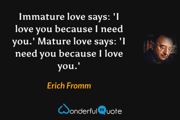 Immature love says: 'I love you because I need you.' Mature love says: 'I need you because I love you.' - Erich Fromm quote.