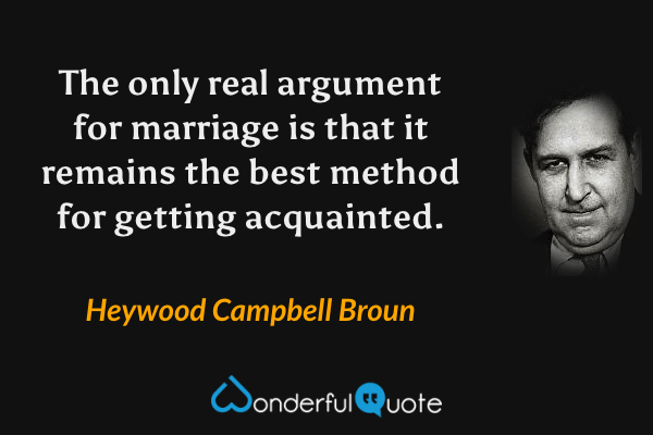 The only real argument for marriage is that it remains the best method for getting acquainted. - Heywood Campbell Broun quote.