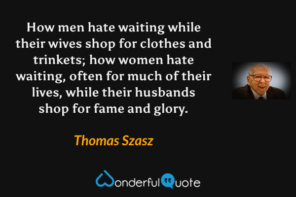How men hate waiting while their wives shop for clothes and trinkets; how women hate waiting, often for much of their lives, while their husbands shop for fame and glory. - Thomas Szasz quote.