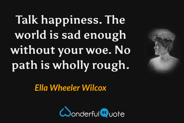 Talk happiness. The world is sad enough without your woe. No path is wholly rough. - Ella Wheeler Wilcox quote.