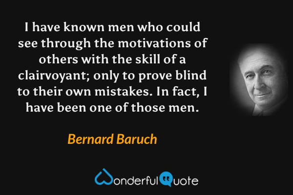 I have known men who could see through the motivations of others with the skill of a clairvoyant; only to prove blind to their own mistakes. In fact, I have been one of those men. - Bernard Baruch quote.