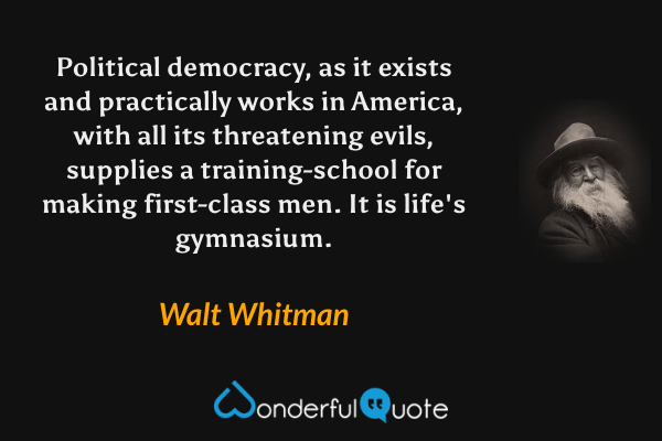 Political democracy, as it exists and practically works in America, with all its threatening evils, supplies a training-school for making first-class men.  It is life's gymnasium. - Walt Whitman quote.