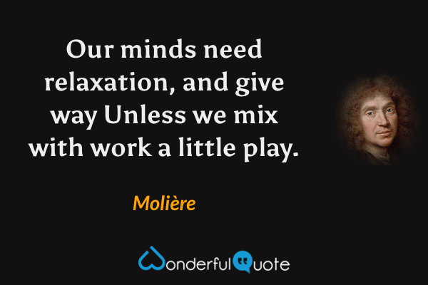 Our minds need relaxation, and give way
Unless we mix with work a little play. - Molière quote.
