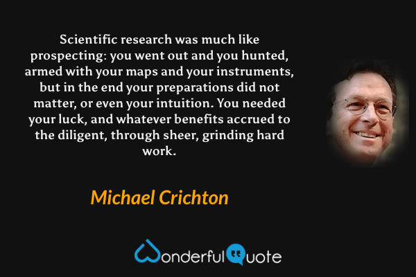 Scientific research was much like prospecting: you went out and you hunted, armed with your maps and your instruments, but in the end your preparations did not matter, or even your intuition. You needed your luck, and whatever benefits accrued to the diligent, through sheer, grinding hard work. - Michael Crichton quote.