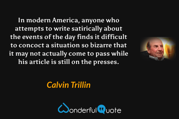 In modern America, anyone who attempts to write satirically about the events of the day finds it difficult to concoct a situation so bizarre that it may not actually come to pass while his article is still on the presses. - Calvin Trillin quote.