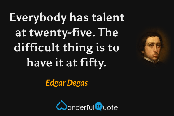 Everybody has talent at twenty-five. The difficult thing is to have it at fifty. - Edgar Degas quote.