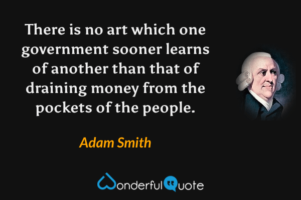 There is no art which one government sooner learns of another than that of draining money from the pockets of the people. - Adam Smith quote.