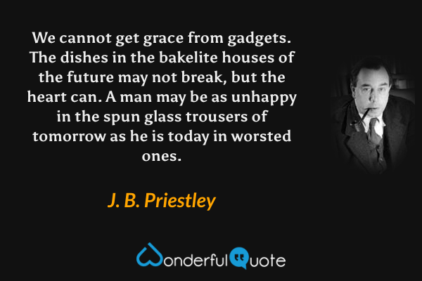 We cannot get grace from gadgets. The dishes in the bakelite houses of the future may not break, but the heart can. A man may be as unhappy in the spun glass trousers of tomorrow as he is today in worsted ones. - J. B. Priestley quote.