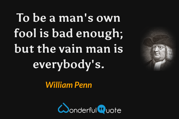 To be a man's own fool is bad enough; but the vain man is everybody's. - William Penn quote.