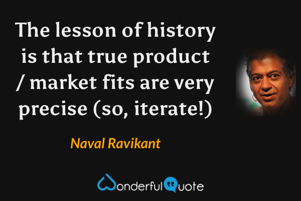 The lesson of history is that true product / market fits are very precise (so, iterate!) - Naval Ravikant quote.