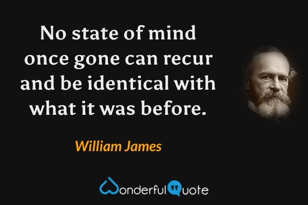 No state of mind once gone can recur and be identical with what it was before. - William James quote.