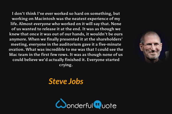 I don't think I've ever worked so hard on something, but working on Macintosh was the neatest experience of my life. Almost everyone who worked on it will say that. None of us wanted to release it at the end. It was as though we knew that once it was out of our hands, it wouldn't be ours anymore. When we finally presented it at the shareholders' meeting, everyone in the auditorium gave it a five-minute ovation. What was incredible to me was that I could see the Mac team in the first few rows. It was as though none of us could believe we'd actually finished it. Everyone started crying. - Steve Jobs quote.