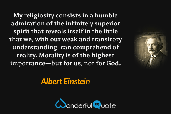 My religiosity consists in a humble admiration of the infinitely superior spirit that reveals itself in the little that we, with our weak and transitory understanding, can comprehend of reality. Morality is of the highest importance—but for us, not for God. - Albert Einstein quote.