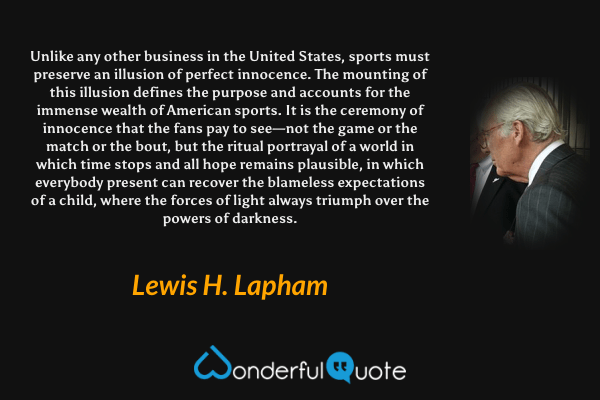 Unlike any other business in the United States, sports must preserve an illusion of perfect innocence. The mounting of this illusion defines the purpose and accounts for the immense wealth of American sports. It is the ceremony of innocence that the fans pay to see—not the game or the match or the bout, but the ritual portrayal of a world in which time stops and all hope remains plausible, in which everybody present can recover the blameless expectations of a child, where the forces of light always triumph over the powers of darkness. - Lewis H. Lapham quote.